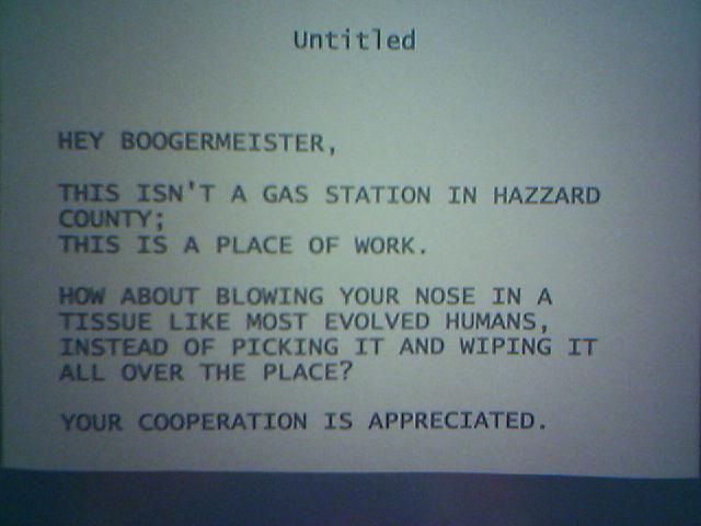 Hey Boogermeister, This isn't a gas station in Hazzard County; this is a place of work. How about blowing your nose in a tissue like most evolved humans, instead of picking it and wiping it all over the place? Your cooperation is much appreciated.