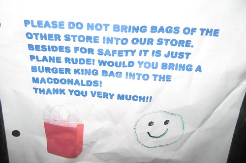 Please do not bring bags of the other store into our store. Besides for safety it is just plane rude. Would you bring a Burger King bag into the MacDonalds [sic]! Thank you very much!!