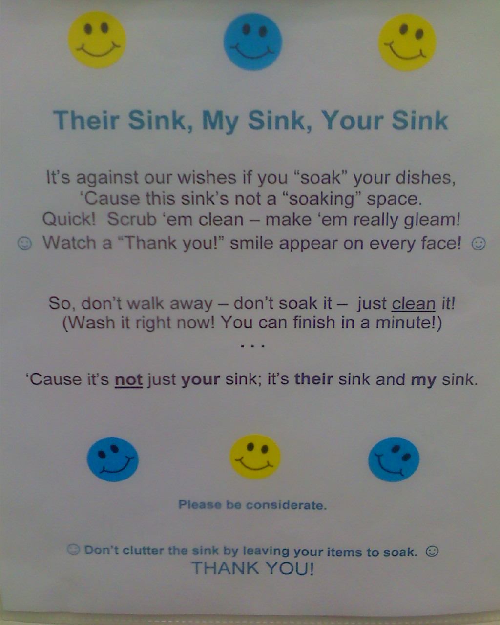 Their Sink, My Sink, Your Sink It's against our wishes if you soak your dishes cause the sink's not a soaking place. Quick! Scrub 'em clean-make 'em really gleam. Watch a 'thank you!' smile appear on every face. So don't walk away- don't soak it- just clean it! (Wash it right now! You can finish in a minute!) Cause it's not just your sink, it's their sink and my sink. Please be considerate.  Don't clutter the sink by leaving your items to soak. THANK YOU!