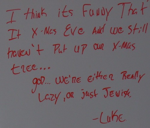 I think it's funny that it's X-Mas Eve and we still haven't put up our X-mas tree...God...we're either really lazy, or just Jewish. -Luke