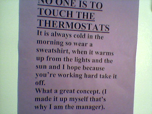 NO ONE IS TO TOUCH THE THERMOSTATS. It is always cold in the morning so wear a sweatshirt, when it warms up from the lights and the sun and I hope because you're working hard take it off. What a great concept. (I made it up myself that's why I am the manager.)