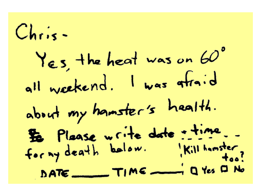 Chris - Yes, the heat was on 60 degrees all weekend. I was afraid about my hamster's health. Please write date + time for my death below. Kill hamster too? (Check yes or no)