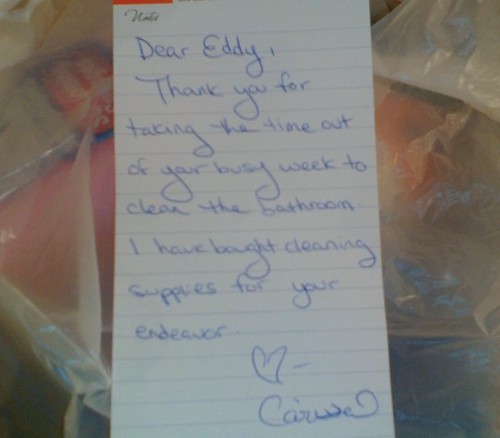 Dear Eddy, Thank you for taking the time out of your busy week to clean the bathroom. I have bought cleaning supplies for your endeavor. ? Carissa