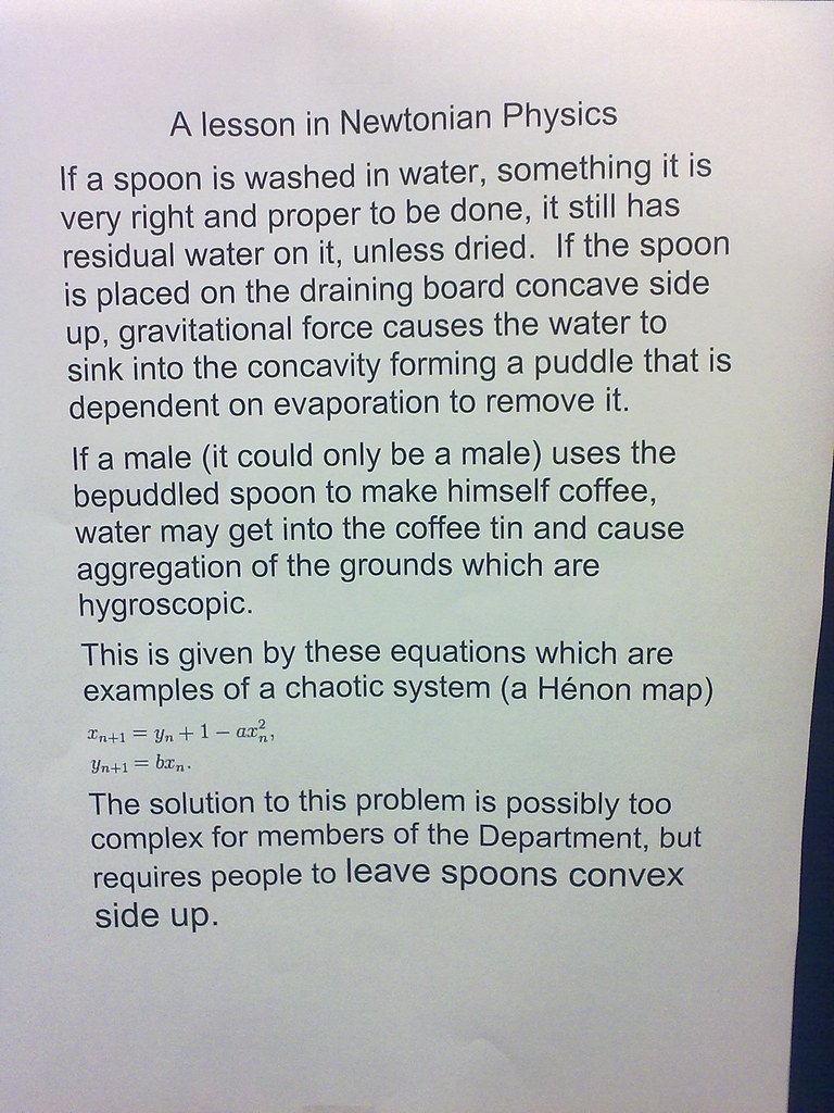A lesson in Newtonian Physics: If a spoon is washed in water, something it is very right and proper to be done, it still has residual water on it, unless dried.  If the spoon is placed on the draining board concave side up, gravitational force causes the water to sink into the concavity forming a puddle that is dependent on evaporation to remove it. If a male (it could only be a male) uses the bepuddled spoon to make himself coffee, water may get into the coffee tin and cause aggregation of the grounds which are hygyroscopic. This is given by these equations which are examples of a chaotic system (a Henon map) [equations] The solution to this problem is possibly too complex for members of this Department, but requires people to leave spoons convex side up.