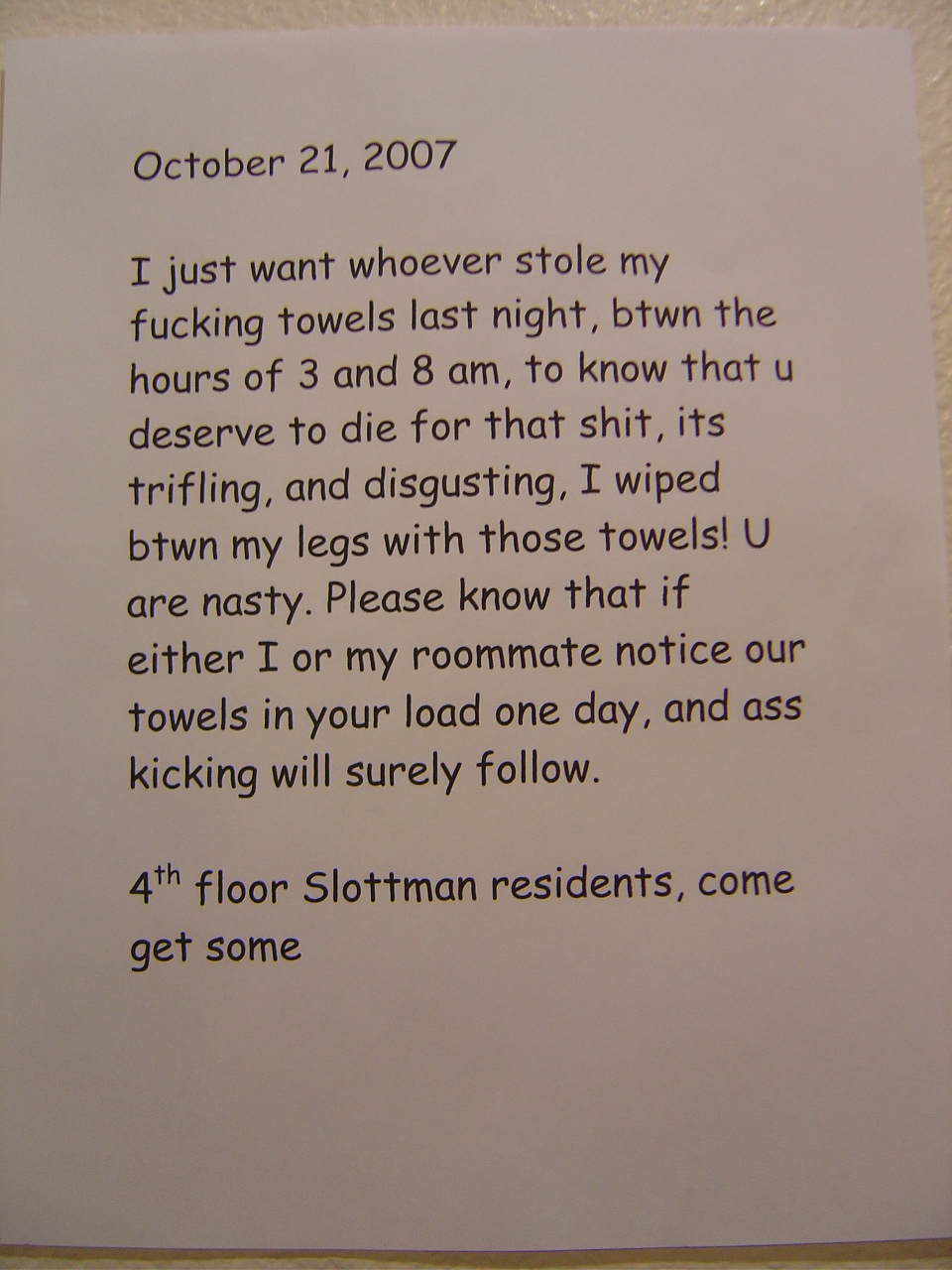 I just want whoever stole my fucking towels last night, btwn the hours of 3 and 8 am, to know that u deserve to die for that shit, its [sic] trifling, and disgusting. I wiped btwn my legs with those towels! U are nasty. Please know that if either I or my roommate notice our towels in your load one day, and [sic] ass kicking will surely follow. 4th floor Slottman residents, come get some. 