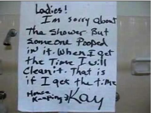 Ladies! I'm sorry about the shower but someone pooped in it. When I get the time I will clean it. That is if I get the time. Kay <- Housekeeping