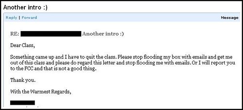 Dear Class, Something came up and I have to quit the class. Please stop flooding my box with emails and get me out of this class and please do regard this letter and stop flooding me with emails. Or I will report you to the FCC and that is not a good thing. Thank you. With the Warmest Regards, [Redacted]