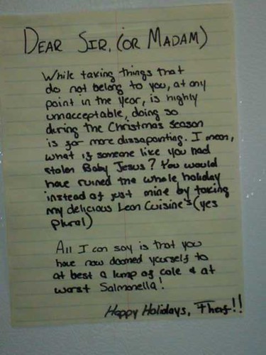 Dear Sir (or Madam), While taking things that do not belong to you, at any point in the year, is highly unacceptable, doing so during the Christmas season is far more dissapointing [sic]. I mean, what if someone like you had stolen Baby Jesus? You would have ruined the whole holiday instead of just mine by taking my delicious Lean Cuisines (yes plural). All I can say is that you have now doomed yourself to at best a lump of cole [sic] + at worst Salmonella! Happy Holidays, Theif [sic]!!