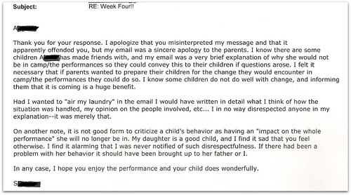 Thank you for your response. I apologize that your misinterpreted my message and that it apparently offended you, but my email was a sincere apology to the parents. I know there are some children [redacted] has made friends with, and m email was a very brief explanation of why she would not be in camp/the performance so they could convey this to their children if questions arose. I felt it necessary that if parents wanted to prepare their children for the change they would encounter in camp/the performance they could do so. I know some children do not do well with change, and informing them that is coming is a huge benefit.   Had I wanted to "air my laundry" in the email I would have written in detail what I think of how the situation was handled, my opinion on the people involved, etc... I in no way disrespected anyone in my explanation -- it as merely that.  On another note, it is not good form to criticize a child's behavior as having an "impact on the whole performance" she will no longer be in. My daughter is a good child, and I find it sad that you feel otherwise. I find it alarming that I was never notified of such disrespectfulness. If there had been a problem with her behavior it should have been brought up with her father or I.   In any case, I hope you enjoy the performance and your child does wonderfully.