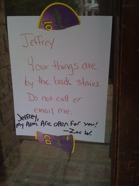 Jeffrey, Your things are by the back stairs.  Do not call or email me. [Jeffrey, My arms are open for you!  -Zac W.]