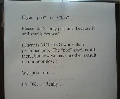 If you "poo" in the "loo"....Please don't spray perfume, because it still smells "ewww". (There is nothing worse than perfumed poo. The "poo" smell is still there, but not we have another assault on our poor nose.) We 'poo' too.... It's OK.... Really.....
