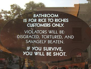 Bathroom is for Rice to Riches customers only. Violators will be disgraced, tortured, and saavagely beaten. If you survive, you will be shot.