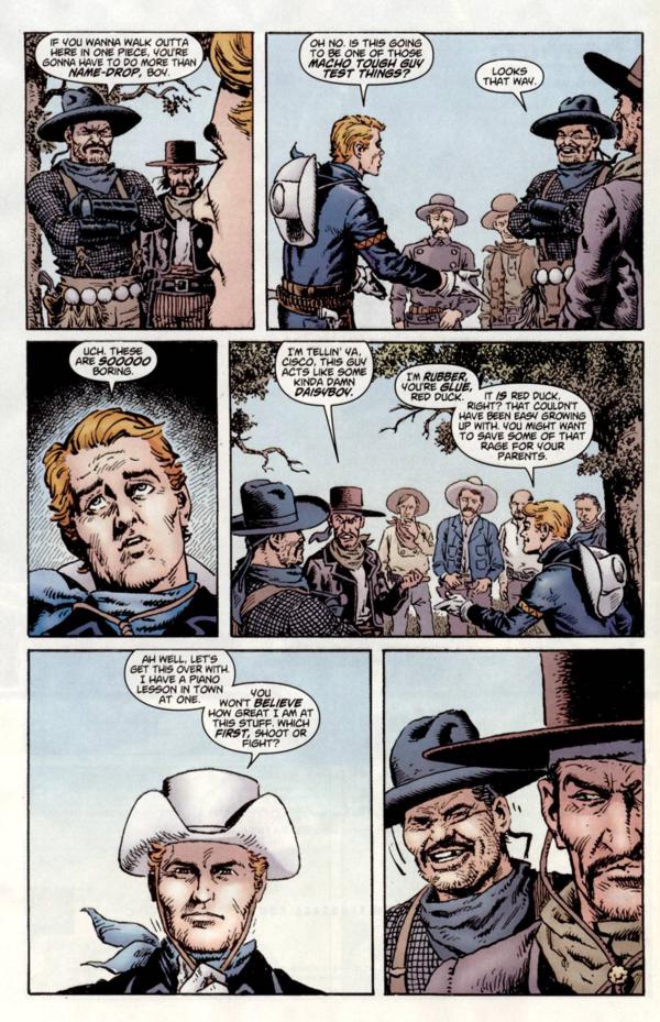 Image is of a page seven of Issue 2 of the The Rawhide Kid Slap Leather. In the first panel Cisco Pike says, If you wanna walk out of here in one piece you're gonna have to do more that name-drop, boy., Name-drop is in bold, and the outline of The Kid's face can be seen on the right side. In the second panel The Kid says, Oh no. Is this going to be on of those macho tough guy test things?, Every word after macho is in bold, and the Kid stands on the left facing Cisco who says, Looks that way. On the first panel of the next row we have a close up of The Kid's face mid-eyeroll, Uch. Those are sooooo boring, Sooooo is in bold. In the next panel Red Duck, of of Cisco Pikes henchmen, says, I'm tellin' ya Cisco, this guy acts like some kinda damn daisyboy, Daisyboy is in bold, and The Kid replies, I'm rubber, you're glue, Red Duck., Rubber and glue are in bold and the speech bubble is attached to another from the kid as well, It is Red Duck , right? That couldn't have been easy growing up with. You might want to save some of that rage for your parents., The word is is in bold and The Kid stands on the right of the frame. On the first panel of the bottom row The Kid has just put his Stetson back on and the shot is just his head and shoulders. He says, Ah well, let's get this over with. I have a piano lesson in town at one., He continues, You won't believe how good I am at this stuff. Which first, shoot or fight?, Believe and first are in bold. The last panel is Cisco Pike chuckling and Red Duck looking severe in front of him