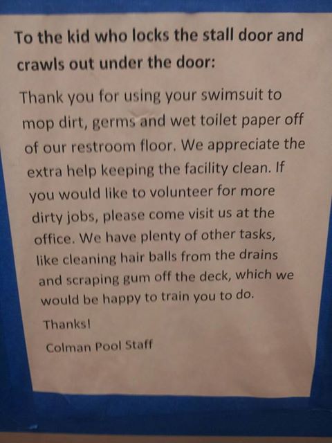 To the kid who locks the stall door and crawls out under the door: Thank you for using your swimsuit to mop dirt, germs, and wet toilet paper off of our restroom floor. We appreciate the extra help keeping the facility clean. If you would like to volunteer for more dirty jobs, please come visit us at the office. We have plenty of other tasks, like cleaning hair balls from the drains and scraping gum off the deck, which we would be happy to train you to do. Thanks! Colman Pool Staff