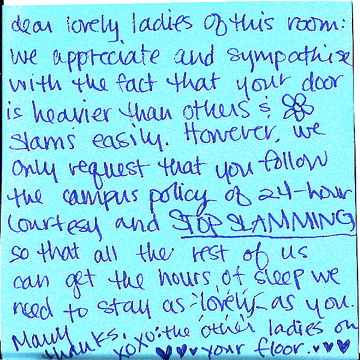 dear lovely ladies of this room: we appreciate and sympathize with the fact that your door is heavier than others & slams easily. However, we only request that you follow the campus policy of 24-hour courtesy and STOP SLAMMING so that all the rest of us can get the hours of sleep we need to stay as lovely as you. Many thanks, xoxo: the other ladies on your floor 