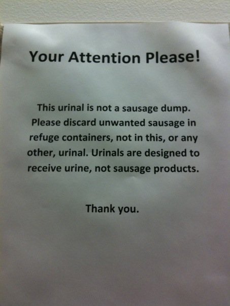 Your Attention Please!  This urinal is not a sausage dump. Please discard unwanted sausage in refuge containers, not in this, or any other, urinal. Urinals are designed to receive urine, not sausage products.