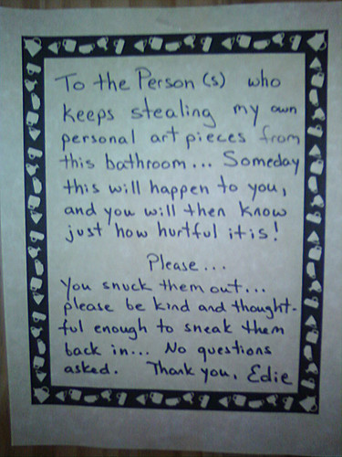To the Person(s) who keeps stealing my own personal art pieces from this bathroom... Someday this will happen to you, and you will then know just how hurtful it is! Please...You snuck them out... please be kind and thoughtful enough to sneak them back in... No questions asked. Thank you, Edie.